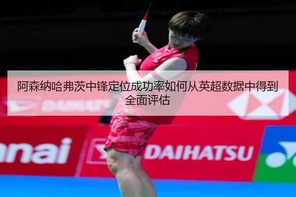 阿森纳哈弗茨中锋定位成功率如何从英超数据中得到全面评估