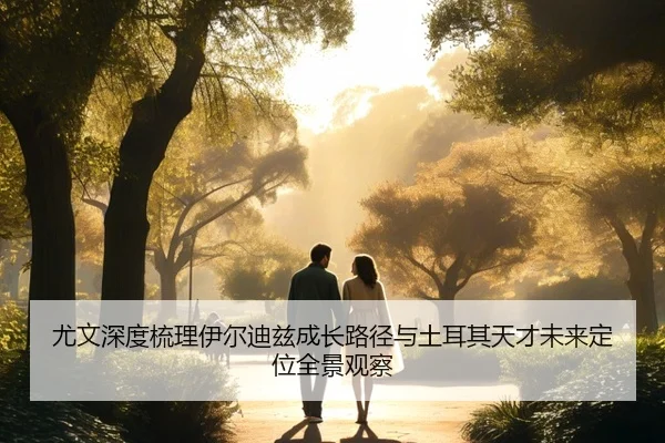 尤文深度梳理伊尔迪兹成长路径与土耳其天才未来定位全景观察